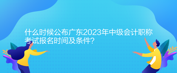 什么時候公布廣東2023年中級會計職稱考試報名時間及條件？