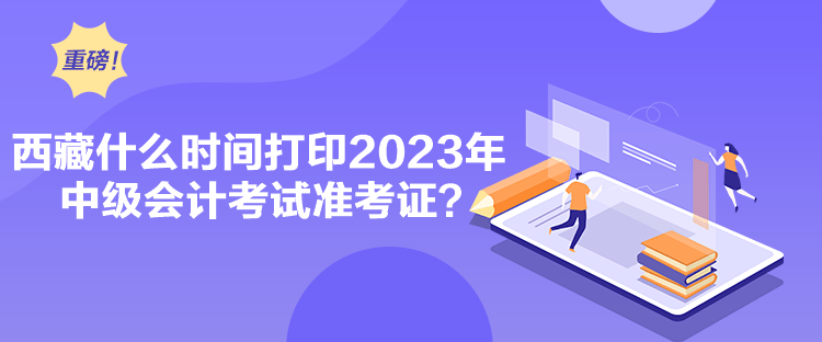 西藏什么時間打印2023年中級會計考試準考證？