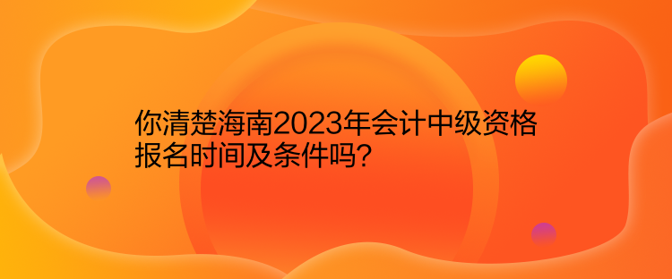 你清楚海南2023年會計中級資格報名時間及條件嗎？