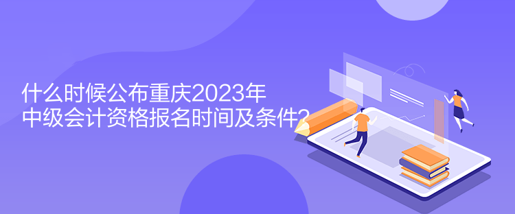 什么時(shí)候公布重慶2023年中級(jí)會(huì)計(jì)資格報(bào)名時(shí)間及條件？