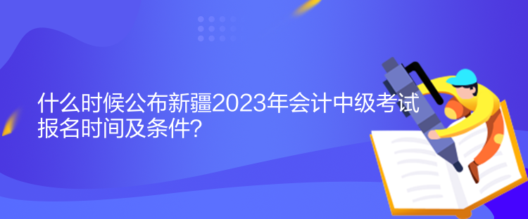 什么時候公布新疆2023年會計中級考試報名時間及條件？