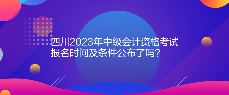 四川2023年中級會計資格考試報名時間及條件公布了嗎？