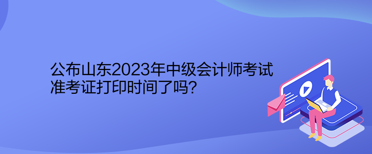 公布山東2023年中級會計師考試準(zhǔn)考證打印時間了嗎？