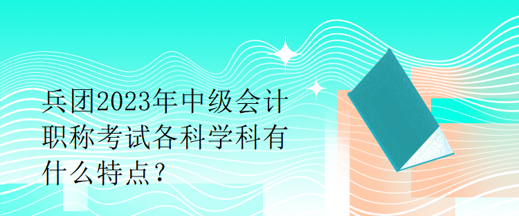 兵團2023年中級會計職稱考試各科學科有什么特點？