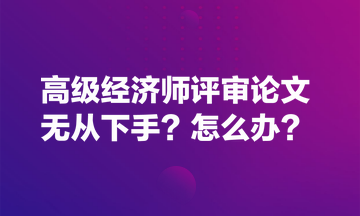 高級(jí)經(jīng)濟(jì)師評(píng)審論文無從下手？怎么辦？