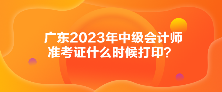 廣東2023年中級會計(jì)師準(zhǔn)考證什么時(shí)候打印？