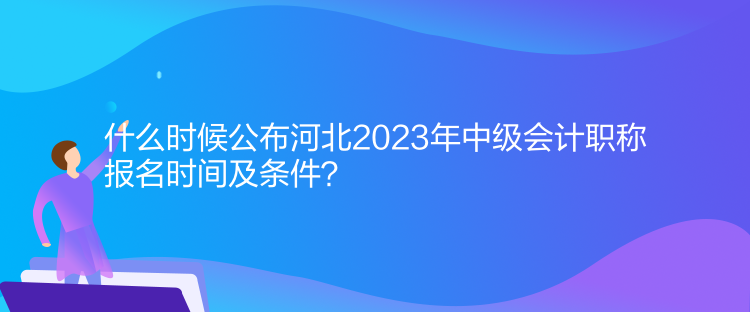 什么時候公布河北2023年中級會計職稱報名時間及條件？