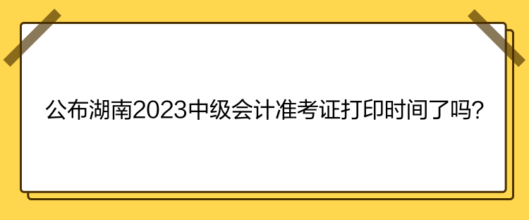 公布湖南2023中級會計準考證打印時間了嗎？