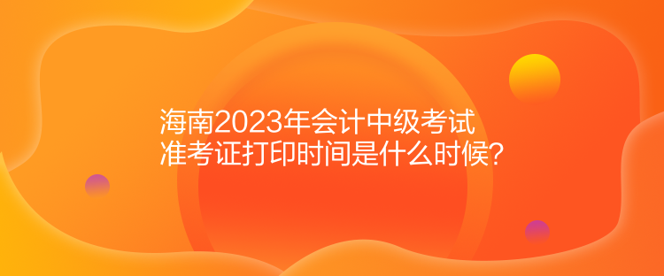 海南2023年會計中級考試準(zhǔn)考證打印時間是什么時候？