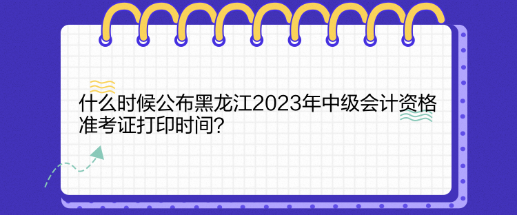 什么時候公布黑龍江2023年中級會計資格準(zhǔn)考證打印時間？