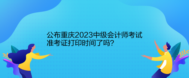 公布重慶2023中級(jí)會(huì)計(jì)師考試準(zhǔn)考證打印時(shí)間了嗎？