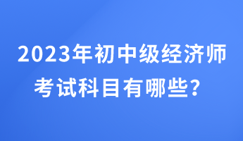 2023年初中級經(jīng)濟(jì)師考試科目有哪些？