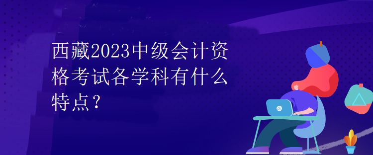 西藏2023中級會計資格考試各學科有什么特點？