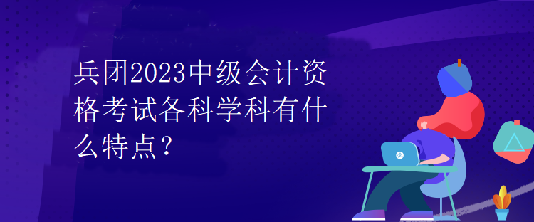 兵團(tuán)2023中級(jí)會(huì)計(jì)資格考試各科學(xué)科有什么特點(diǎn)？