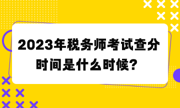 2023年稅務(wù)師考試查分時間是什么時候？