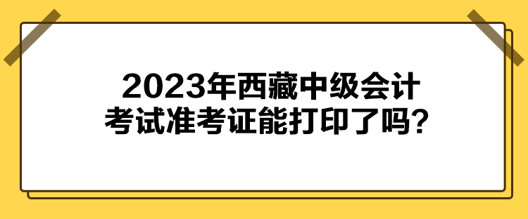 2023年西藏中級會計考試準考證能打印了嗎？