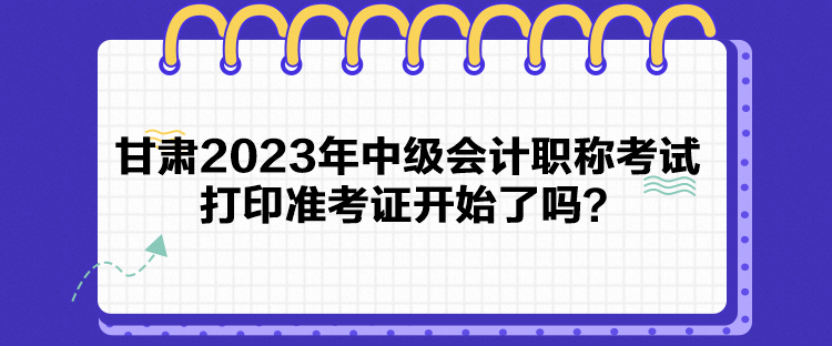 甘肅2023年中級會計職稱考試打印準(zhǔn)考證開始了嗎？