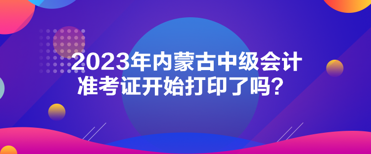 2023年內(nèi)蒙古中級(jí)會(huì)計(jì)準(zhǔn)考證開始打印了嗎？