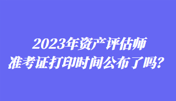 2023年資產(chǎn)評(píng)估師準(zhǔn)考證打印時(shí)間公布了嗎？