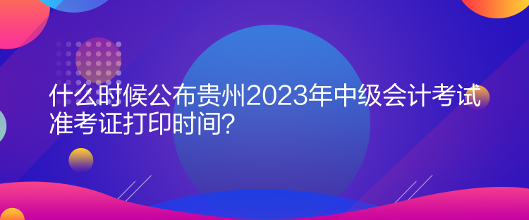 什么時(shí)候公布貴州2023年中級(jí)會(huì)計(jì)考試準(zhǔn)考證打印時(shí)間？