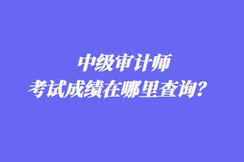 中級審計師考試成績在哪里查詢？ 