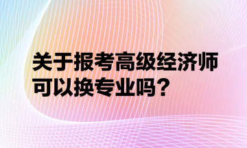 關(guān)于報考高級經(jīng)濟(jì)師可以換專業(yè)嗎？