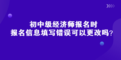 初中級經(jīng)濟師報名時，報名信息填寫錯誤可以更改嗎？