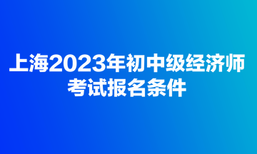 上海2023年初中級經(jīng)濟(jì)師考試報(bào)名條件