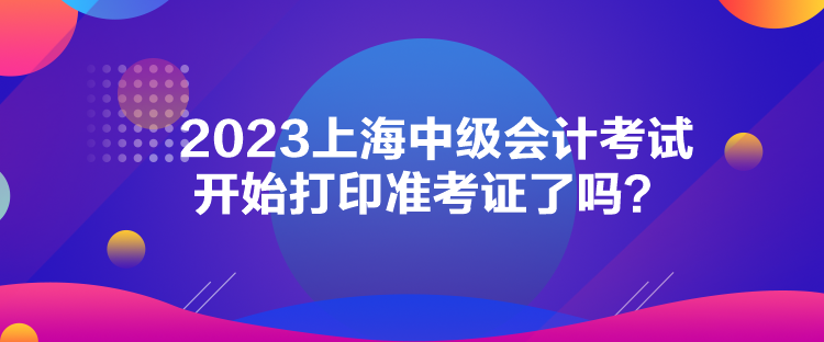 2023上海中級(jí)會(huì)計(jì)考試開(kāi)始打印準(zhǔn)考證了嗎？