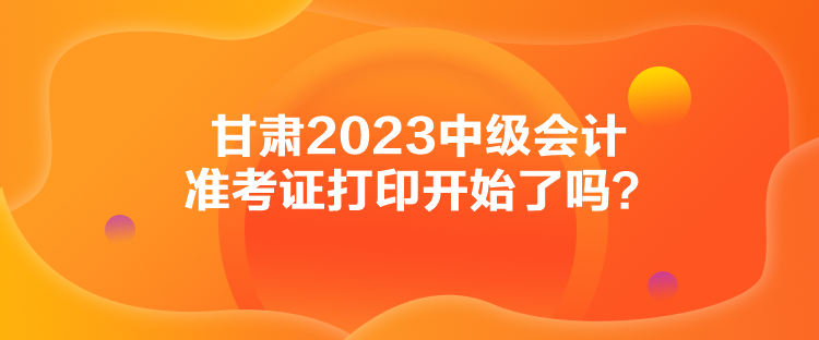 甘肅2023中級(jí)會(huì)計(jì)準(zhǔn)考證打印開(kāi)始了嗎？