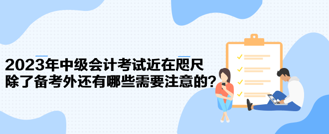 2023年中級會計考試近在咫尺 除了備考外還有哪些需要注意的？