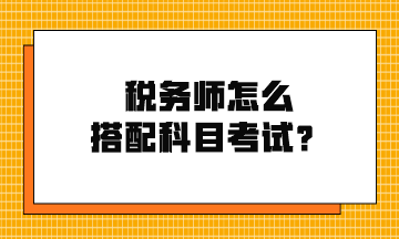 稅務(wù)師怎么搭配科目考試？