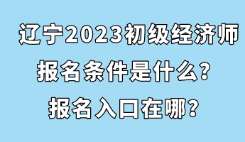 遼寧2023初級經(jīng)濟師報名條件是什么？報名入口在哪？