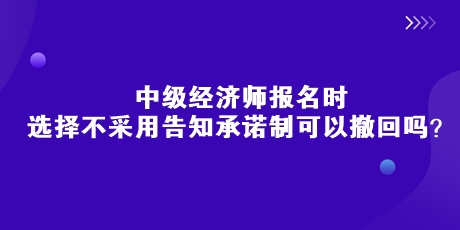 中級(jí)經(jīng)濟(jì)師報(bào)名時(shí)，選擇不采用告知承諾制可以撤回嗎？