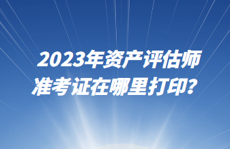 2023年資產(chǎn)評(píng)估師準(zhǔn)考證在哪里打??？