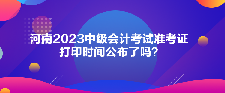 河南2023中級會計考試準考證打印時間公布了嗎？