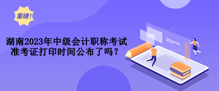 湖南2023年中級(jí)會(huì)計(jì)職稱考試準(zhǔn)考證打印時(shí)間公布了嗎？