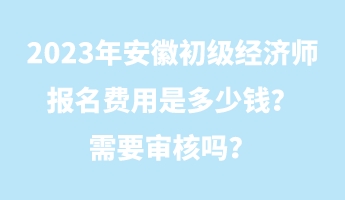 2023年安徽初級經(jīng)濟(jì)師報名費用是多少錢？需要審核嗎？