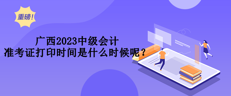 廣西2023中級會計(jì)準(zhǔn)考證打印時間是什么時候呢？