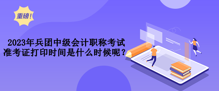 2023年兵團(tuán)中級會計(jì)職稱考試準(zhǔn)考證打印時(shí)間是什么時(shí)候呢？