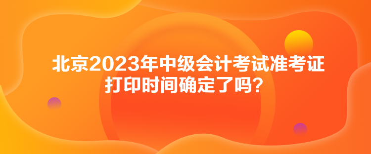 北京2023年中級會計考試準(zhǔn)考證打印時間確定了嗎？