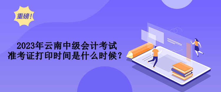 2023年云南中級會計考試準(zhǔn)考證打印時間是什么時候？