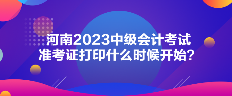 河南2023中級會計考試準(zhǔn)考證打印什么時候開始？