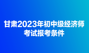 甘肅2023年初中級經(jīng)濟(jì)師考試報考條件