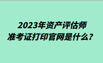 2023年資產(chǎn)評估師準考證打印官網(wǎng)是什么？