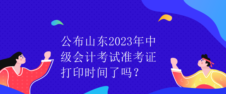 公布山東2023年中級會計(jì)考試準(zhǔn)考證打印時間了嗎？