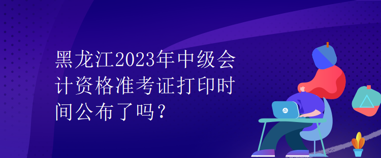 黑龍江2023年中級會計資格準考證打印時間公布了嗎？