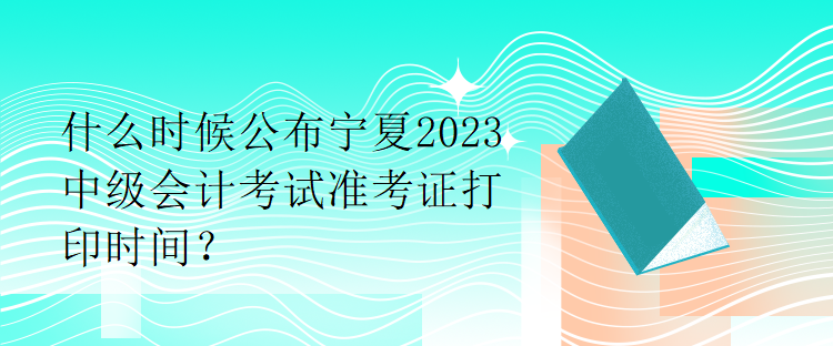 什么時候公布寧夏2023中級會計考試準(zhǔn)考證打印時間？