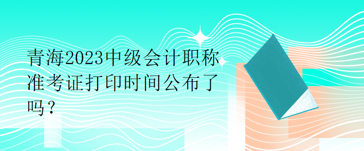 青海2023中級(jí)會(huì)計(jì)職稱準(zhǔn)考證打印時(shí)間公布了嗎？