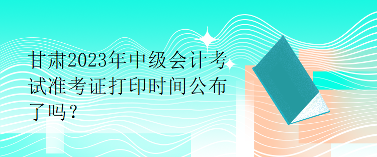 甘肅2023年中級會計考試準(zhǔn)考證打印時間公布了嗎？